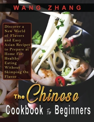 The Chinese Cookbook For Beginners: Discover a New World of Flavors and Easy Asian Recipes to Prepare at Home For Healthy Eating Without Skimping On F by Zhang, Wang