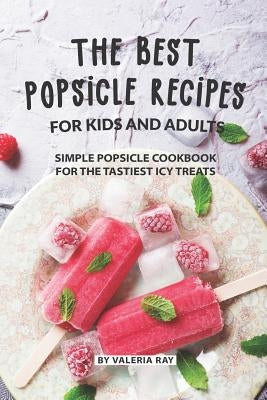 The Best Popsicle Recipes for Kids and Adults: Simple Popsicle Cookbook for The Tastiest Icy Treats by Ray, Valeria