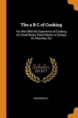 The A B C of Cooking: For Men with No Experience of Cooking on Small Boats, Patrol Boats, in Camps, on Marches, Etc by Anonymous