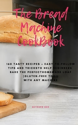 The Bread Machine Cookbook: 160 Tasty Recipes + Easy-To-Follow Tips and Tricks To Help Beginners Bake the Perfect Homemade Loaf (Gluten-Free Too!) by Ray, Bethany