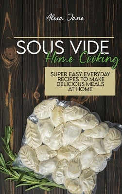 Sous Vide Home Cooking: Super Easy Everyday Recipes To Make Delicious Meals At Home by Jane, Alexa