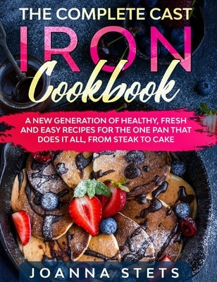 The Complete Cast Iron Cookbook: A New Generation of Healthy, Fresh and Easy Recipes for the One Pan That Does It All, From Steak to Cake by Stets, Joanna