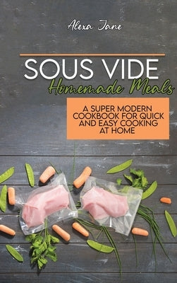 Sous Vide Homemade Meals: A Super Modern Cookbook For Quick and Easy Cooking at Home by Jane, Alexa