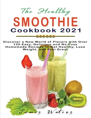 The Healthy Smoothie Cookbook 2021: Discover a New World of Flavors with Over 130 Easy, Delicious and No-Fuss Homemade Recipes to Get Healthy, Lose We by Waters, James