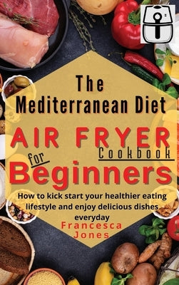 Mediterranean Diet Air Fryer Cookbook for Beginners: How to Kick Start Your Healthier Eating Lifestyle and Enjoy Delicious Dishes Everyday by Jones, Francesca