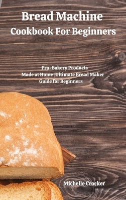Bread Machine Cookbook For Beginners: Pro-Bakery Products Made at Home Ultimate Bread Maker Guide for Beginners by Crocker, Michelle