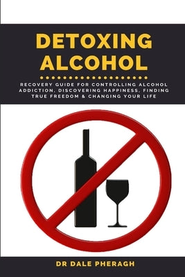 Detoxing Alcohol: Recovery Guide For Controlling Alcohol Addiction, Discovering Happiness, Finding True Freedom & Changing Your Life by Pheragh, Dale