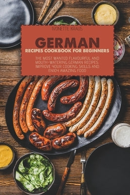German Recipes Cookbook for Beginners: The Most Wanted Flavourful And Mouth-Watering German Recipes. Improve Your Cooking Skills And Enjoy Amazing Foo by Kraus, Ivonette