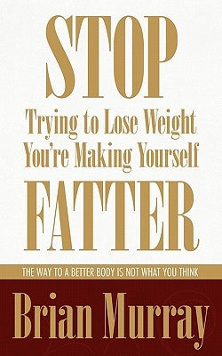 Stop Trying To Lose Weight -- You're Making Yourself Fatter: The Way To A Better Body Is Not What You Think by Murray, Brian