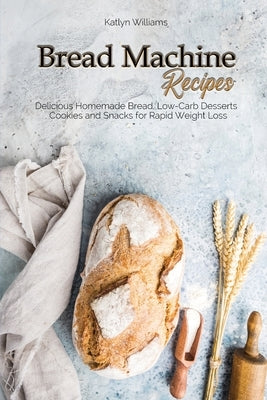 Bread Machine Recipes: Delicious Homemade Bread, Low-Carb Desserts, Cookies and Snacks for Rapid Weight Loss by Williams, Katlyn