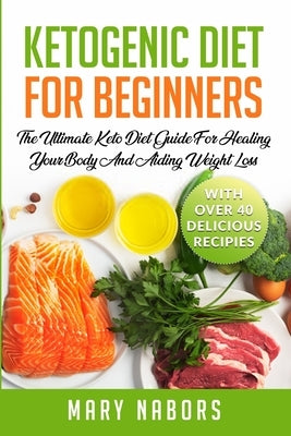 Ketogenic Diet for Beginners: The Ultimate Keto Diet Guide For Healing Your Body And Aiding Weight Loss (With Over 40 Delicious Recipes) by Nabors, Mary