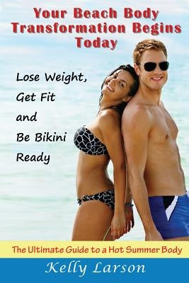 Your Beach Body Transformation Begins Today: The Ultimate Guide to a Hot Summer Body by Larson, Kelly