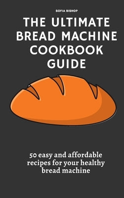 The Ultimate Bread Machine Cookbook Guide: 50 easy and affordable recipes for your healthy bread machine by Bishop, Sofia