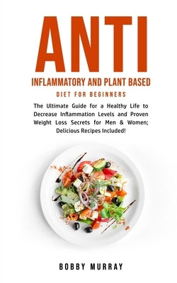 Anti Inflammatory and Plant Based Diet for Beginners: The Ultimate Guide for a Healthy Life to Decrease Inflammation Levels and Proven Weight Loss Sec by Murray, Bobby