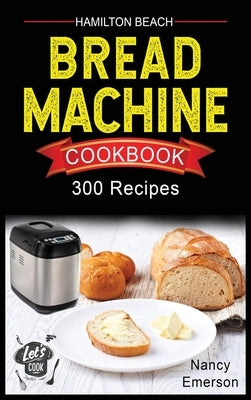 Hamilton Beach Bread Machine Cookbook: 300 Delicious and Healthy Bread Recipes to Make Fragrant, Tasty and Fresh Homemade Bread for any Occasion. by Emerson, Nancy