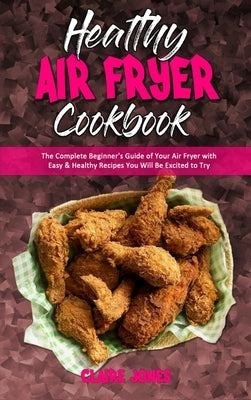 Healthy Air Fryer Cookbook: The Complete Beginner's Guide of Your Air Fryer with Easy & Healthy Recipes You Will Be Excited to Try by Jones, Claire