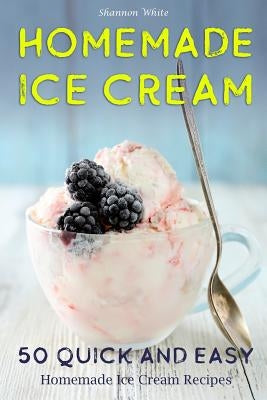 Homemade Ice Cream: 50 Quick and Easy Homemade Ice Cream Recipes Cookbook by White, Shannon