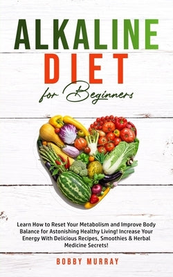 Alkaline Diet for Beginners: Learn How to Reset Your Metabolism and Improve Body Balance for Astonishing Healthy Living! Increase Your Energy With by Murray, Bobby
