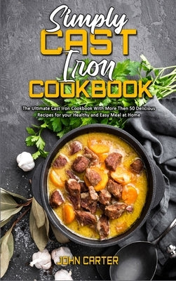 Simply Cast Iron Cookbook: The Ultimate Cast Iron Cookbook With More Then 50 Delicious Recipes for your Healthy and Easy Meal at Home by Carter, John