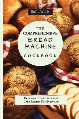 The Comprehensive Bread Machine Cookbook: Delicious Bread, Pizza And Cake Recipes For Everyone by Wells, Sofia