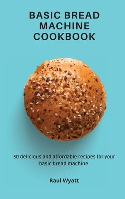 Basic Bread Machine Cookbook: 50 delicious and affordable recipes for your basic bread machine by Wyatt, Raul