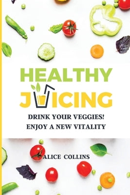 Healthy Juicing: Drink Your Veggies! Enjoy a New Vitality by Collins, Alice