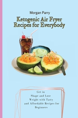 Ketogenic Air Fryer Recipes for Everybody: Get in Shape and Lose Weight with Tasty and Affordable Recipes for Beginners by Parry, Morgan