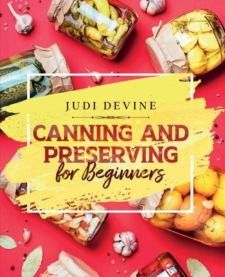 Canning and Preserving For Beginners: The Complete Step-By-Step Guide On How To Can Meats, Vegetables, Jams, Jellies, Tinned Meals And Giftable Treats by Devine, Judi