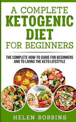 A Complete Ketogenic Diet for Beginners: The Complete HOW-TO Guide For Beginners And To Living The Keto Lifestyle by Robbins, Helen