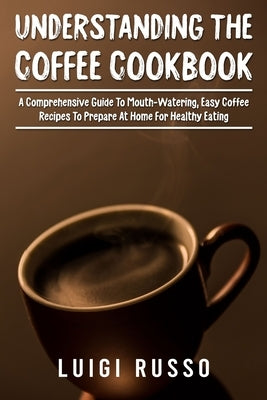 Understanding The Coffee Cookbook: A Comprehensive Guide To Mouth-Watering, Easy Coffee Recipes To Prepare At Home For Healthy Eating by Russo, Luigi