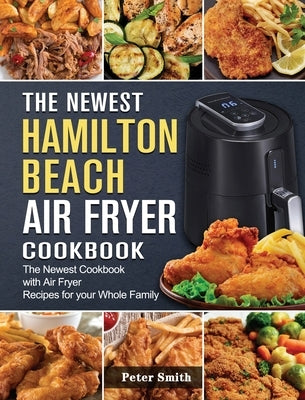 The Newest Hamilton Beach Air Fryer Cookbook: The Newest Cookbook with Air Fryer Recipes for your Whole Family by Smith, Peter