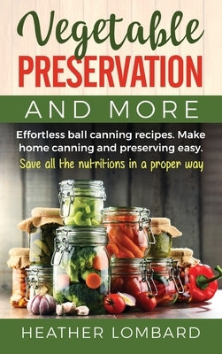 Vegetable Preservation and More: Effortless ball canning recipes. Make home canning and preserving easy. Save all the nutritions in a proper way. by Lombard, Heather