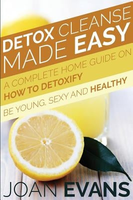 Detox Cleanse Made Easy: A Complete Home Guide on How to Detoxify: Be Young, Sexy and Healthy by Evans, Joan