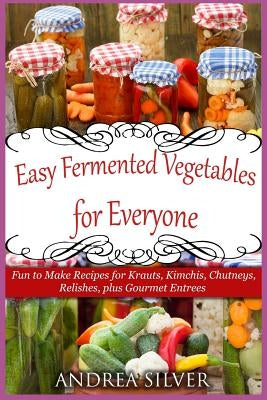Easy Fermented Vegetables for Everyone: Fun to Make Recipes for Krauts, Kimchis, Chutneys, Relishes, plus Gourmet Entrees by Silver, Andrea