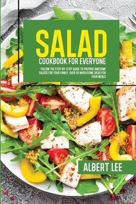 Salad Cookbook For Everyone: Follow The Step-By-Step Guide to Prepare Awesome Salads For Your Family. Over 50 Wholesome Ideas For Your Meals by Lee, Albert