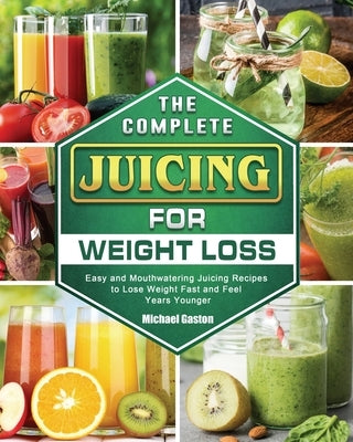 The Complete Juicing for Weight Loss: Easy and Mouthwatering Juicing Recipes to Lose Weight Fast and Feel Years Younger by Gaston, Michael