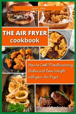 The Air Fryer Cookbook: How to Cook Mouthwatering Dishes and Lose Weight with your Air Fryer by Sarah J Miller