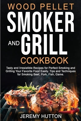 Wood Pellet Smoker and Grill Cookbook: Tasty and Irresistible Recipes for Perfect Smoking and Grilling Your Favorite Food Easily. Tips and Techniques by Hutton, Jeremy