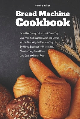 Bread Machine Cookbook: Incredible Freshly Baked Loaf Every Day Like From the Baker for Lunch and Dinner and the Best Way to Start Your Day By by Baker, Denise