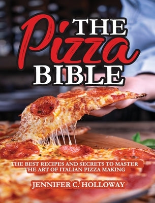 The Pizza Bible: The Best Recipes and Secrets to Master the Art of Italian Pizza Making by Jennifer C Holloway