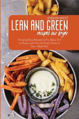 Lean and Green Recipes Air Fryer: Amazing Easy Recipes to Fry, Bake, Grill on Roast with Your Air Fryer, Foods to Eat + Meal Plan by West, Evelyn