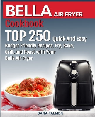 BELLA AIR FRYER Cookbook: TOP 250 Quick And Easy Budget Friendly Recipes. Fry, Bake, Grill, and Roast with Your BELLA Air Fryer by Palmer, Sara
