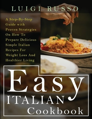 Easy Italian Cookbook: A Step-By-Step Guide with Proven Strategies On How To Prepare Delicious Simple Italian Recipes For Weight Loss And Hea by Russo, Luigi
