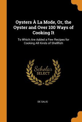 Oysters À La Mode, Or, the Oyster and Over 100 Ways of Cooking It: To Which Are Added a Few Recipes for Cooking All Kinds of Shellfish by Salis, De
