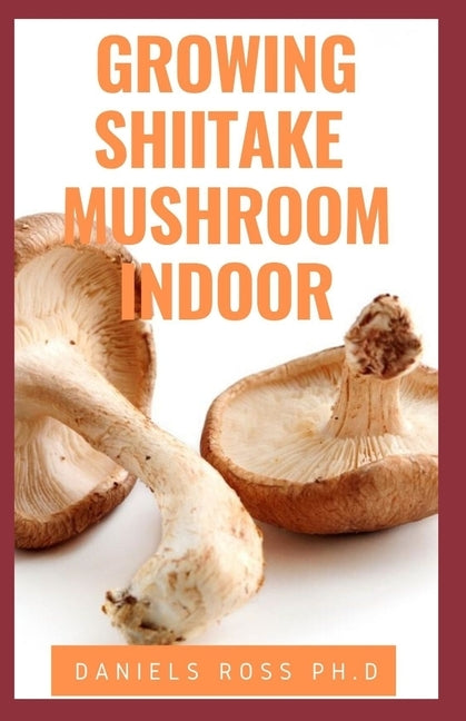 Growing Shiitake Mushroom Indoor: Updated Guide on How to Grow Shiitake Mushroom Indoor for Personal and Commercial Purposes by Ross Ph. D., Daniels