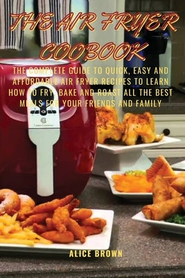 The Air Fryer Cookbook: The Complete guide to Quick, Easy and Affordable Air Fryer Recipes to Learn How to Fry, Bake and Roast all the Best Me by Brown, Alice