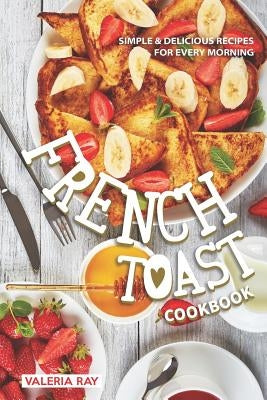 The French Toast Cookbook: Simple & Delicious Recipes for Every Morning by Ray, Valeria