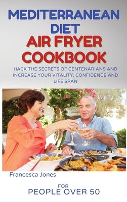 Mediterranean Diet Air Fryer Cookbook for People Over 50: Hack the Secrets of Centenarians and Increase Your Vitality, Confidence and Life Span by Jones, Francesca