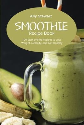 Smoothie Recipe Book: 100 Step-by-Step Recipes to Lose Weight, Detoxify, and Get Healthy by Stewart, Ally