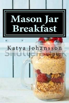 Mason Jar Breakfast: Quick & Easy Breakfast Recipes In A Mason Jar by Johansson, Katya